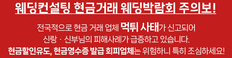웨딩컨설팅 현금거래 웨딩박람회 주의보! 전국적으로 현금 거래 업체 먹튀 사태가 신고되어 신랑ㆍ신부님의 피해사례가 급증하고 있습니다. 현금할인유도, 현금영수증 발급 회피업체는 위험하니 특히 조심하세요!